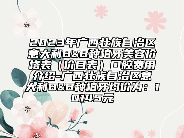 2023年廣西壯族自治區(qū)意大利B&B種植牙美容價格表（價目表）口腔費用介紹-廣西壯族自治區(qū)意大利B&B種植牙均價為：10145元
