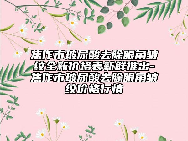 焦作市玻尿酸去除眼角皺紋全新價(jià)格表新鮮推出-焦作市玻尿酸去除眼角皺紋價(jià)格行情