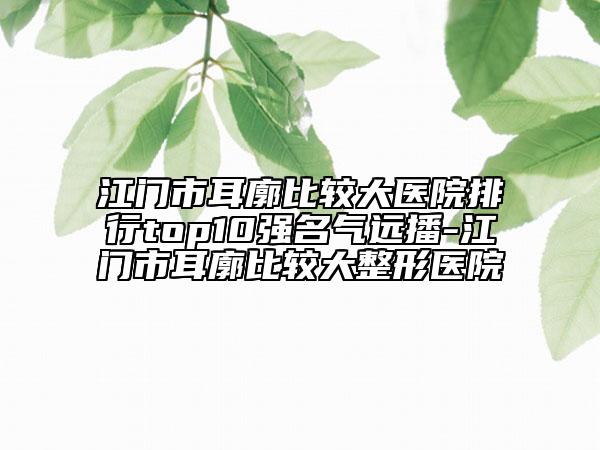 江門市耳廓比較大醫(yī)院排行top10強名氣遠播-江門市耳廓比較大整形醫(yī)院