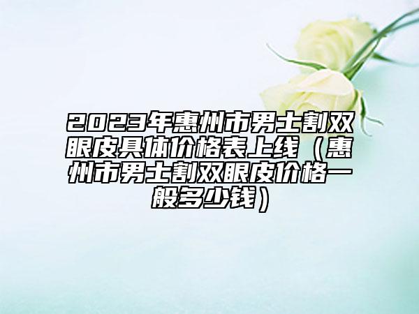 2023年惠州市男士割雙眼皮具體價(jià)格表上線（惠州市男士割雙眼皮價(jià)格一般多少錢(qián)）
