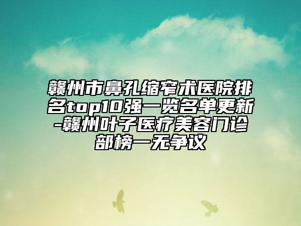 贛州市鼻孔縮窄術(shù)醫(yī)院排名top10強(qiáng)一覽名單更新-贛州葉子醫(yī)療美容門診部榜一無(wú)爭(zhēng)議