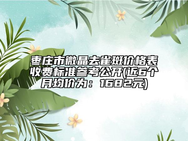 棗莊市微晶去雀斑價格表收費標準參考公開(近6個月均價為：1682元)