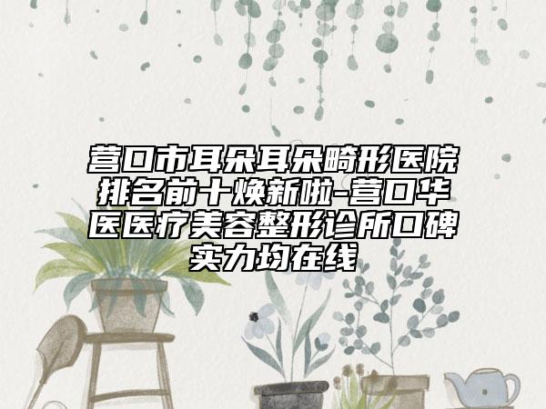 營口市耳朵耳朵畸形醫(yī)院排名前十煥新啦-營口華醫(yī)醫(yī)療美容整形診所口碑實力均在線