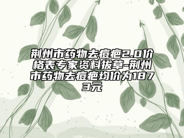 荊州市藥物去痘疤2.0價(jià)格表專家資料拔草-荊州市藥物去痘疤均價(jià)為1873元