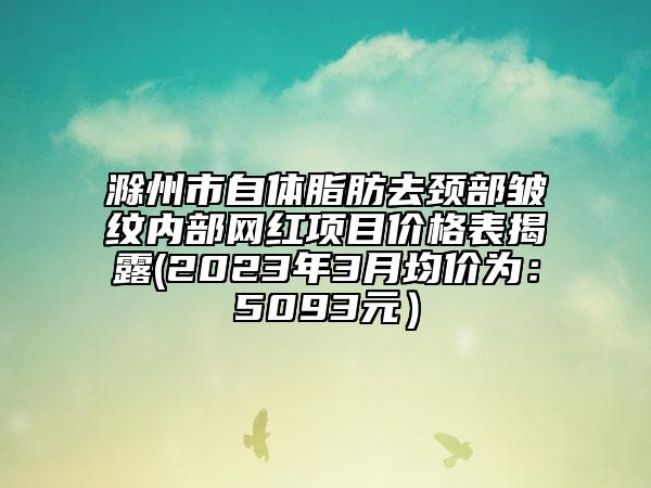 滁州市自體脂肪去頸部皺紋內部網(wǎng)紅項目價格表揭露(2023年3月均價為：5093元）