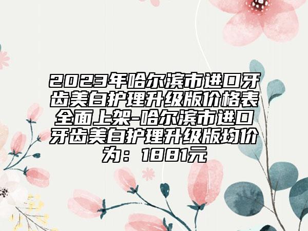 2023年哈爾濱市進口牙齒美白護理升級版價格表全面上架-哈爾濱市進口牙齒美白護理升級版均價為：1881元