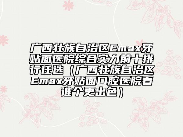 廣西壯族自治區(qū)Emax牙貼面醫(yī)院綜合實力前十排行任選（廣西壯族自治區(qū)Emax牙貼面口腔醫(yī)院看誰個更出色）