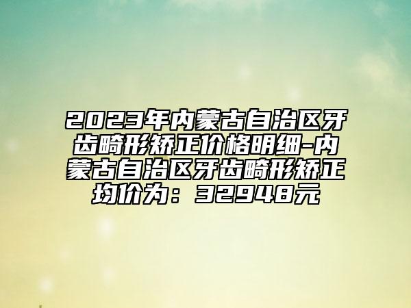 2023年內(nèi)蒙古自治區(qū)牙齒畸形矯正價格明細(xì)-內(nèi)蒙古自治區(qū)牙齒畸形矯正均價為：32948元