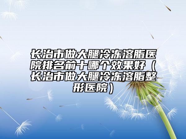 長(zhǎng)治市做大腿冷凍溶脂醫(yī)院排名前十哪個(gè)效果好（長(zhǎng)治市做大腿冷凍溶脂整形醫(yī)院）