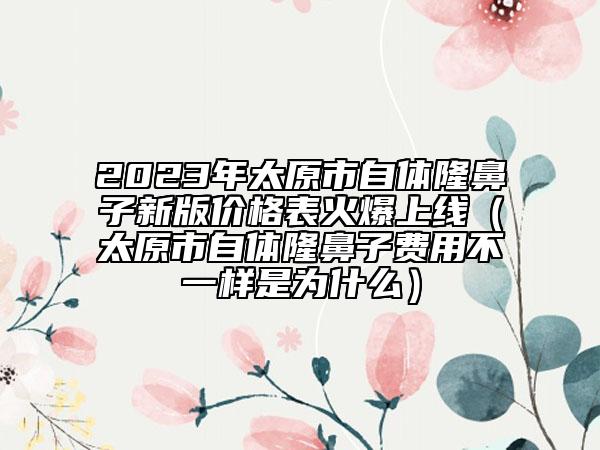 2023年太原市自體隆鼻子新版價格表火爆上線（太原市自體隆鼻子費用不一樣是為什么）