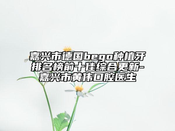 嘉興市德國(guó)bego種植牙排名榜前十佳綜合更新-嘉興市黃偉口腔醫(yī)生