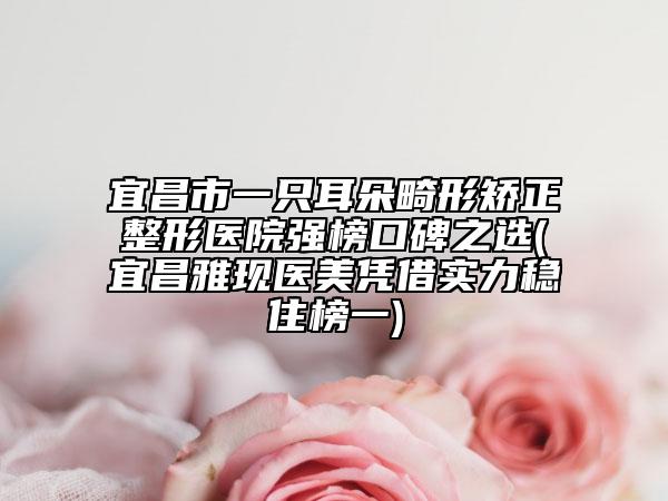宜昌市一只耳朵畸形矯正整形醫(yī)院強(qiáng)榜口碑之選(宜昌雅現(xiàn)醫(yī)美憑借實(shí)力穩(wěn)住榜一)