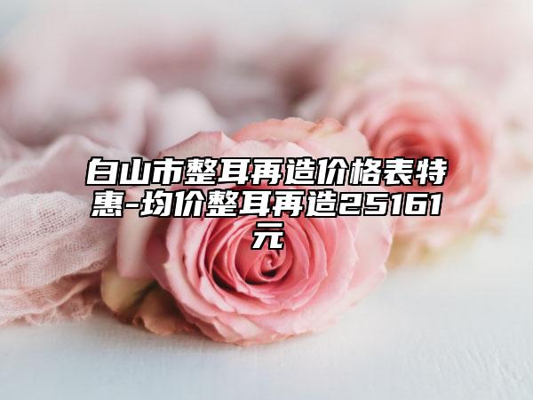 白山市整耳再造價格表特惠-均價整耳再造25161元