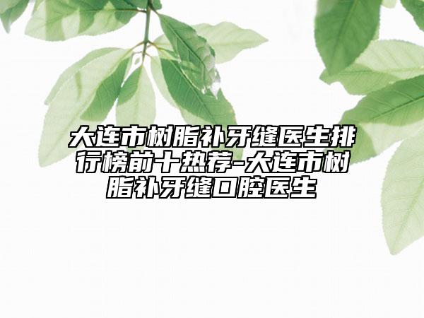 大連市樹脂補牙縫醫(yī)生排行榜前十熱薦-大連市樹脂補牙縫口腔醫(yī)生