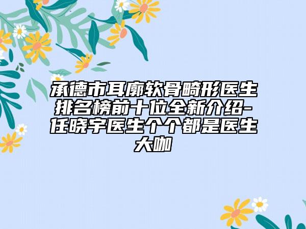 承德市耳廓軟骨畸形醫(yī)生排名榜前十位全新介紹-任曉宇醫(yī)生個個都是醫(yī)生大咖