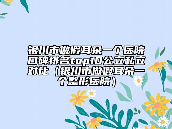 銀川市做假耳朵一個(gè)醫(yī)院口碑排名top10公立私立對(duì)比（銀川市做假耳朵一個(gè)整形醫(yī)院）