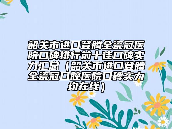 韶關(guān)市進口登騰全瓷冠醫(yī)院口碑排行前十佳口碑實力匯總（韶關(guān)市進口登騰全瓷冠口腔醫(yī)院口碑實力均在線）