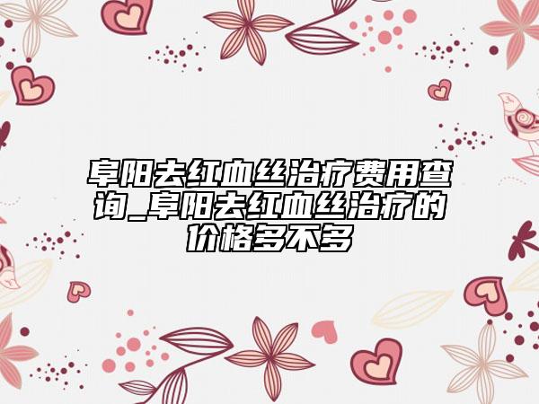 阜陽(yáng)去紅血絲治療費(fèi)用查詢(xún)_阜陽(yáng)去紅血絲治療的價(jià)格多不多