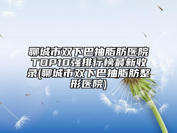 聊城市雙下巴抽脂肪醫(yī)院TOP10強排行榜最新收錄(聊城市雙下巴抽脂肪整形醫(yī)院)