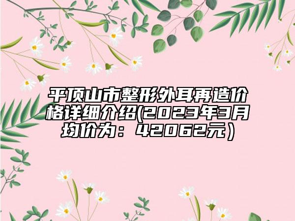 平頂山市整形外耳再造價(jià)格詳細(xì)介紹(2023年3月均價(jià)為：42062元）