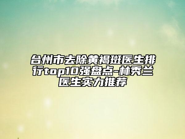 臺州市去除黃褐斑醫(yī)生排行top10強盤點-林秀蘭醫(yī)生實力推薦