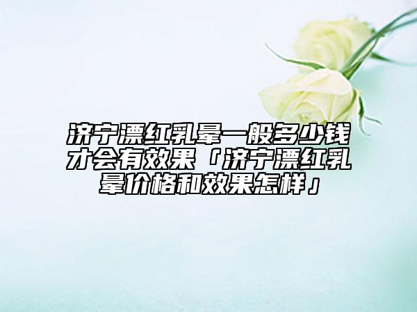 濟(jì)寧漂紅乳暈一般多少錢才會(huì)有效果「濟(jì)寧漂紅乳暈價(jià)格和效果怎樣」