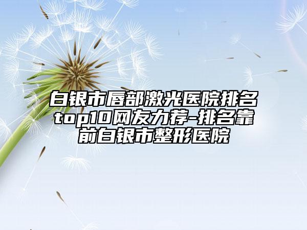 白銀市唇部激光醫(yī)院排名top10網友力薦-排名靠前白銀市整形醫(yī)院