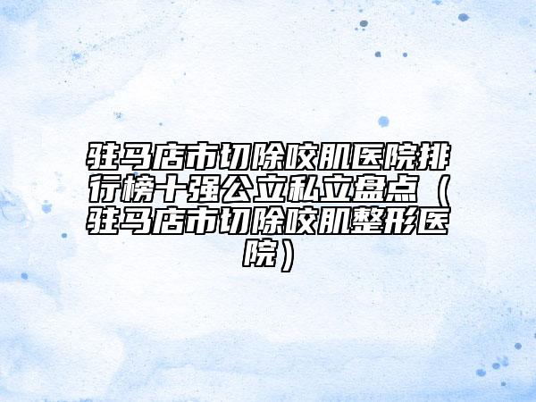 駐馬店市切除咬肌醫(yī)院排行榜十強(qiáng)公立私立盤點（駐馬店市切除咬肌整形醫(yī)院）