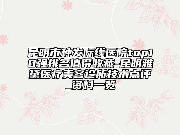 昆明市種發(fā)際線醫(yī)院top10強(qiáng)排名值得收藏-昆明雅黛醫(yī)療美容診所技術(shù)點(diǎn)評_資料一覽
