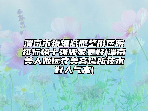 渭南市拔罐減肥整形醫(yī)院排行榜十強哪家更好(渭南美人姬醫(yī)療美容診所技術好人氣高)