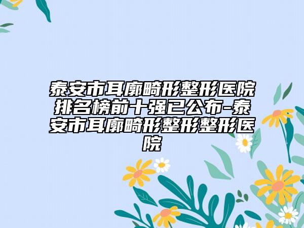 泰安市耳廓畸形整形醫(yī)院排名榜前十強已公布-泰安市耳廓畸形整形整形醫(yī)院