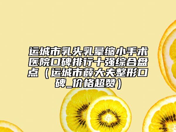 運(yùn)城市乳頭乳暈縮小手術(shù)醫(yī)院口碑排行十強(qiáng)綜合盤點(diǎn)（運(yùn)城市薛大夫整形口碑_價(jià)格超贊）