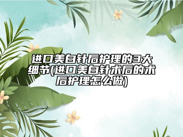 進(jìn)口美白針后護(hù)理的3大細(xì)節(jié)(進(jìn)口美白針術(shù)后的術(shù)后護(hù)理怎么做)