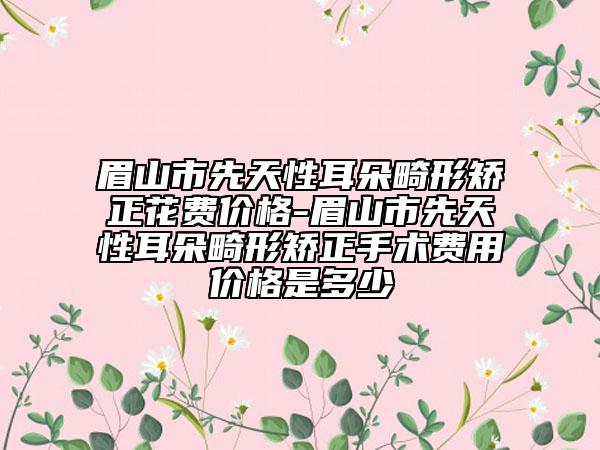 眉山市先天性耳朵畸形矯正花費價格-眉山市先天性耳朵畸形矯正手術(shù)費用價格是多少