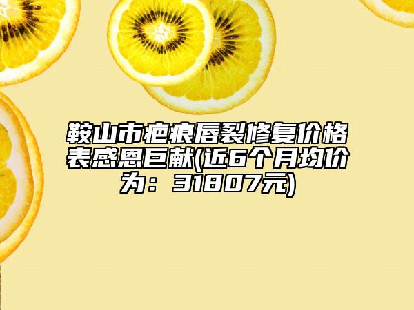 鞍山市疤痕唇裂修復(fù)價(jià)格表感恩巨獻(xiàn)(近6個(gè)月均價(jià)為：31807元)