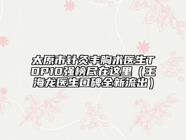 太原市針灸豐胸術(shù)醫(yī)生TOP10強榜盡在這里（王海龍醫(yī)生口碑全新流出）