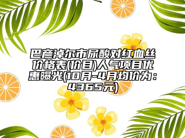 巴彥淖爾市尿酸對(duì)紅血絲價(jià)格表(價(jià)目)人氣項(xiàng)目?jī)?yōu)惠曝光(10月-4月均價(jià)為：4365元)