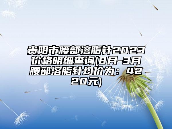 貴陽市腰部溶脂針2023價格明細(xì)查詢(8月-3月腰部溶脂針均價為：4220元)