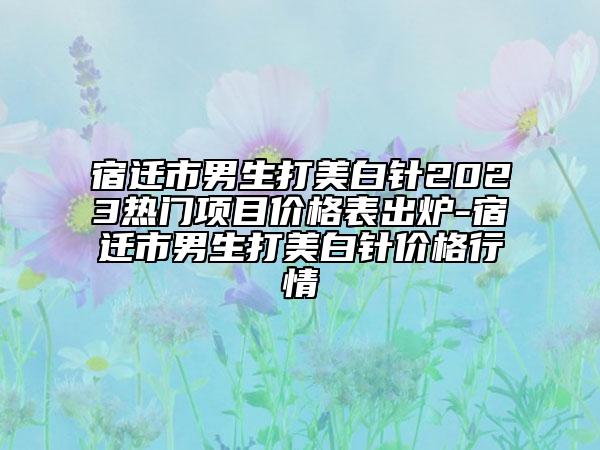 宿遷市男生打美白針2023熱門項(xiàng)目價(jià)格表出爐-宿遷市男生打美白針價(jià)格行情