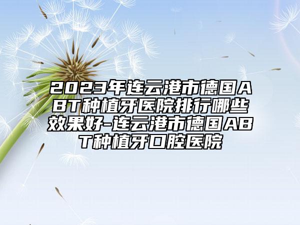 2023年連云港市德國ABT種植牙醫(yī)院排行哪些效果好-連云港市德國ABT種植牙口腔醫(yī)院