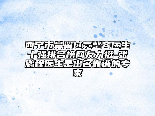 西寧市鼻翼過寬整容醫(yī)生十強排名榜網(wǎng)友力挺-張鵬程醫(yī)生是出名靠譜的專家