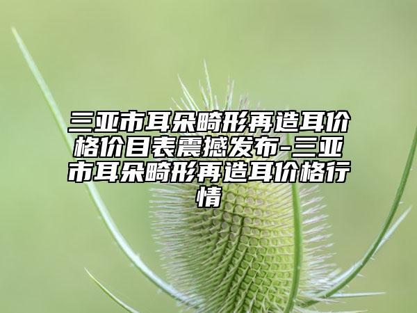 三亞市耳朵畸形再造耳價(jià)格價(jià)目表震撼發(fā)布-三亞市耳朵畸形再造耳價(jià)格行情