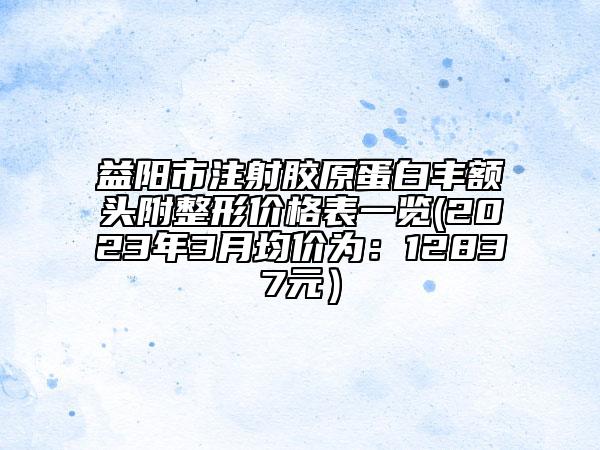 益陽市注射膠原蛋白豐額頭附整形價(jià)格表一覽(2023年3月均價(jià)為：12837元）