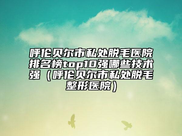 呼倫貝爾市私處脫毛醫(yī)院排名榜top10強哪些技術(shù)強（呼倫貝爾市私處脫毛整形醫(yī)院）