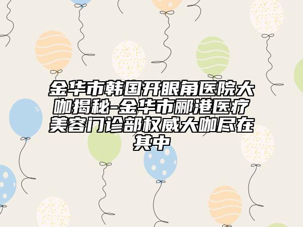 金華市韓國(guó)開(kāi)眼角醫(yī)院大咖揭秘-金華市酈港醫(yī)療美容門診部權(quán)威大咖盡在其中