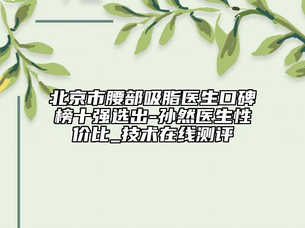 北京市腰部吸脂醫(yī)生口碑榜十強(qiáng)選出-孫然醫(yī)生性價(jià)比_技術(shù)在線測評(píng)