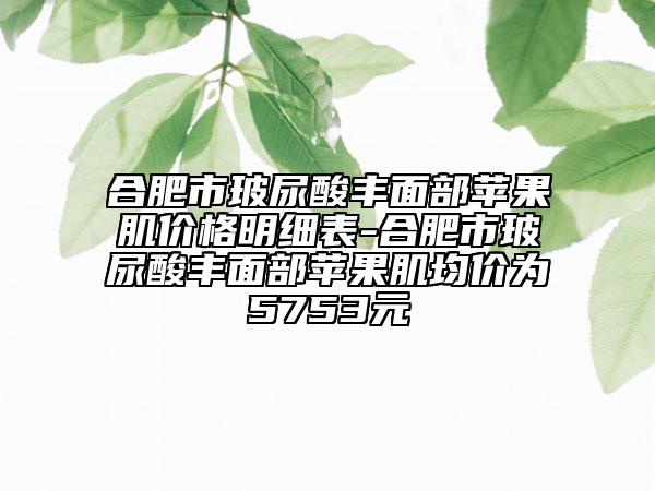合肥市玻尿酸豐面部蘋果肌價(jià)格明細(xì)表-合肥市玻尿酸豐面部蘋果肌均價(jià)為5753元