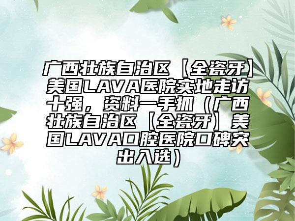 廣西壯族自治區(qū)【全瓷牙】美國(guó)LAVA醫(yī)院實(shí)地走訪十強(qiáng)，資料一手抓（廣西壯族自治區(qū)【全瓷牙】美國(guó)LAVA口腔醫(yī)院口碑突出入選）