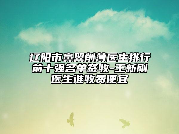遼陽(yáng)市鼻翼削薄醫(yī)生排行前十強(qiáng)名單簽收-王新剛醫(yī)生誰(shuí)收費(fèi)便宜