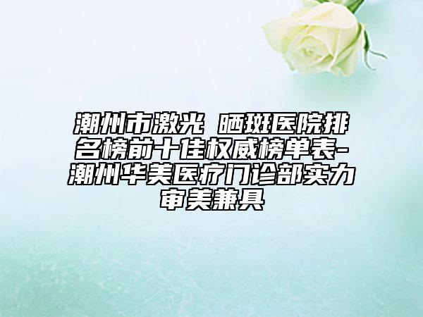 潮州市激光袪曬斑醫(yī)院排名榜前十佳權(quán)威榜單表-潮州華美醫(yī)療門(mén)診部實(shí)力審美兼具